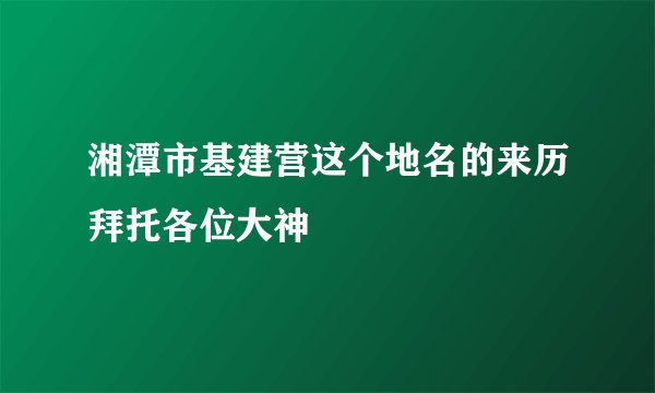湘潭市基建营这个地名的来历拜托各位大神