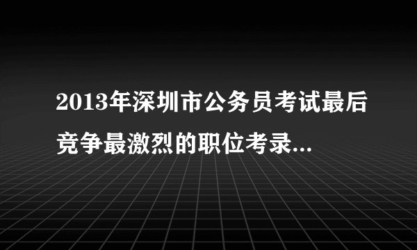 2013年深圳市公务员考试最后竞争最激烈的职位考录比例是多少？