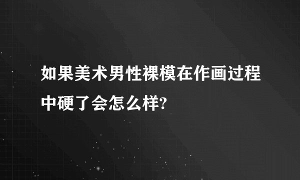 如果美术男性裸模在作画过程中硬了会怎么样?