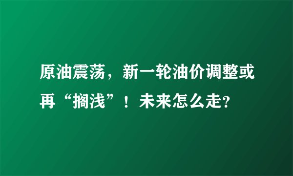 原油震荡，新一轮油价调整或再“搁浅”！未来怎么走？