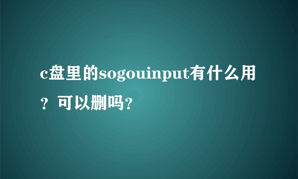 c盘里的sogouinput有什么用？可以删吗？