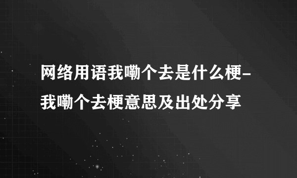 网络用语我嘞个去是什么梗-我嘞个去梗意思及出处分享