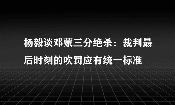 杨毅谈邓蒙三分绝杀：裁判最后时刻的吹罚应有统一标准