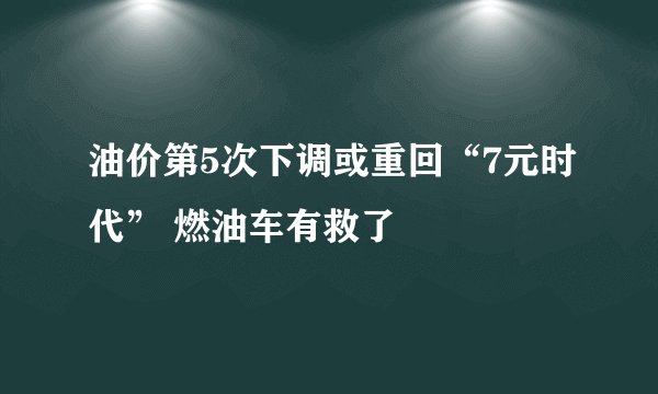 油价第5次下调或重回“7元时代” 燃油车有救了