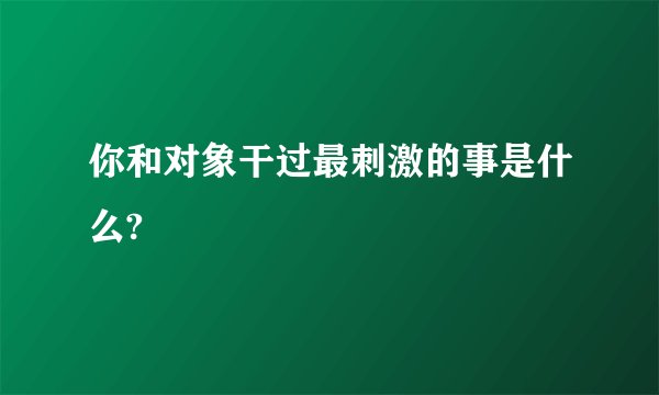 你和对象干过最刺激的事是什么?