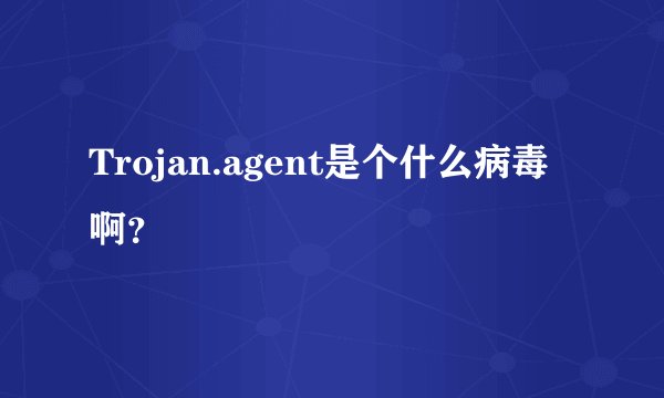 Trojan.agent是个什么病毒啊？