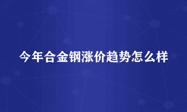 今年合金钢涨价趋势怎么样