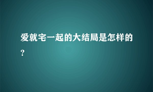爱就宅一起的大结局是怎样的?
