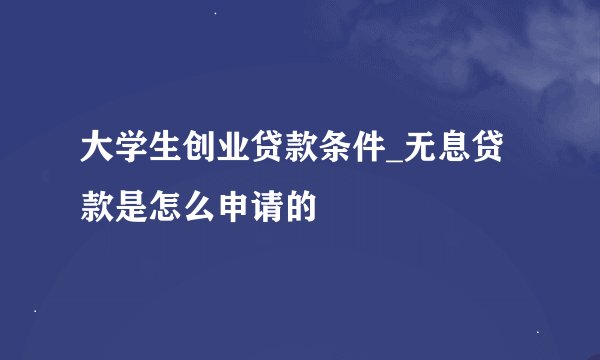 大学生创业贷款条件_无息贷款是怎么申请的