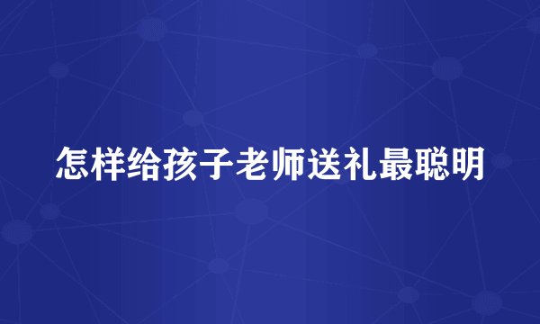 怎样给孩子老师送礼最聪明
