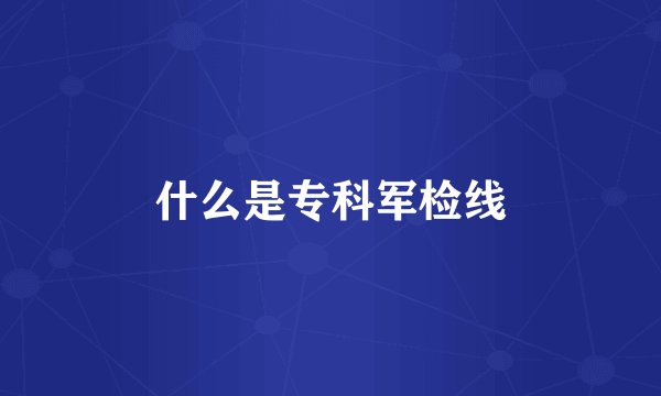 什么是专科军检线