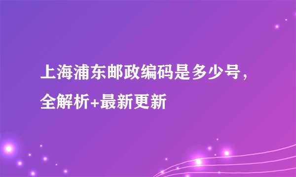 上海浦东邮政编码是多少号，全解析+最新更新