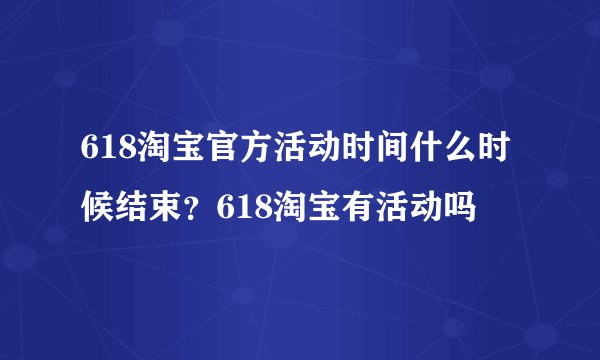 618淘宝官方活动时间什么时候结束？618淘宝有活动吗
