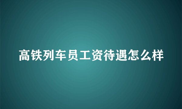 高铁列车员工资待遇怎么样