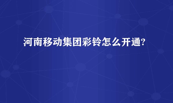 河南移动集团彩铃怎么开通?