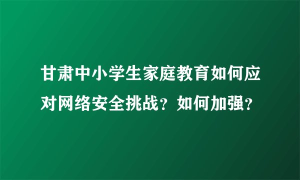 甘肃中小学生家庭教育如何应对网络安全挑战？如何加强？