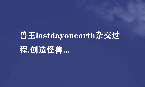 兽王lastdayonearth杂交过程,创造怪兽的奇妙过程：玩《末日求生》中的杂交技巧