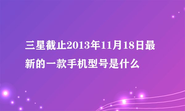 三星截止2013年11月18日最新的一款手机型号是什么