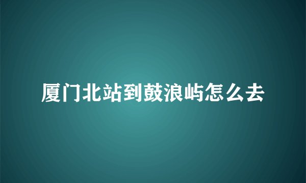 厦门北站到鼓浪屿怎么去