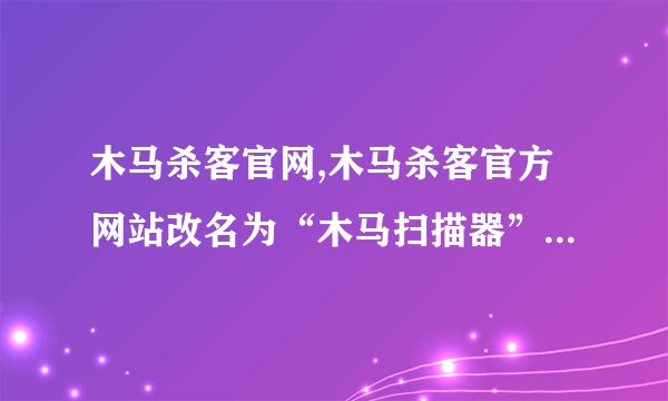 木马杀客官网,木马杀客官方网站改名为“木马扫描器”，重新开业