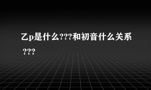 乙p是什么???和初音什么关系 ???