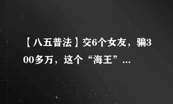 【八五普法】交6个女友，骗300多万，这个“海王”翻船了！