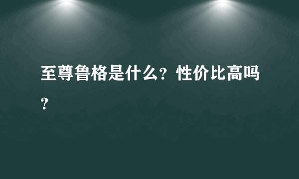 至尊鲁格是什么？性价比高吗？