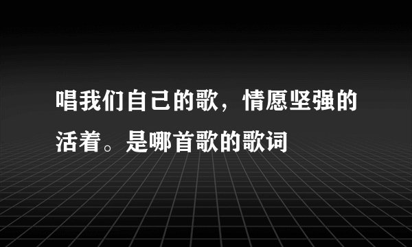 唱我们自己的歌，情愿坚强的活着。是哪首歌的歌词