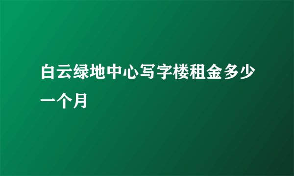 白云绿地中心写字楼租金多少一个月