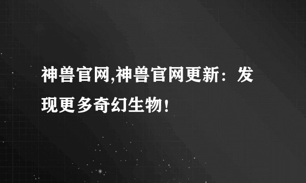 神兽官网,神兽官网更新：发现更多奇幻生物！