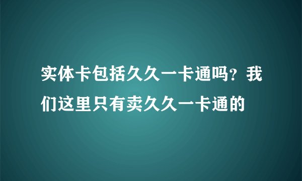 实体卡包括久久一卡通吗？我们这里只有卖久久一卡通的