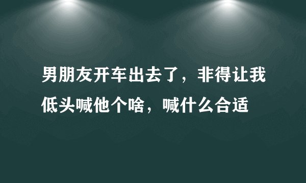 男朋友开车出去了，非得让我低头喊他个啥，喊什么合适