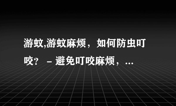 游蚊,游蚊麻烦，如何防虫叮咬？ - 避免叮咬麻烦，请问怎样预防蚊虫？