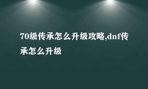 70级传承怎么升级攻略,dnf传承怎么升级