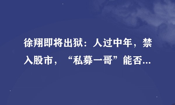 徐翔即将出狱：人过中年，禁入股市，“私募一哥”能否从头再来？