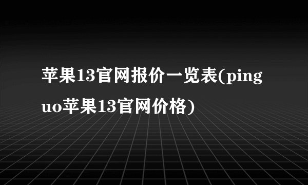 苹果13官网报价一览表(pinguo苹果13官网价格)