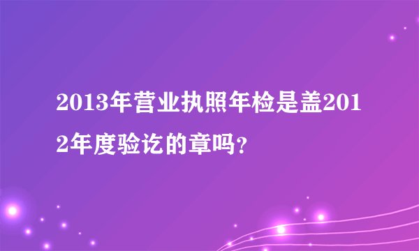 2013年营业执照年检是盖2012年度验讫的章吗？