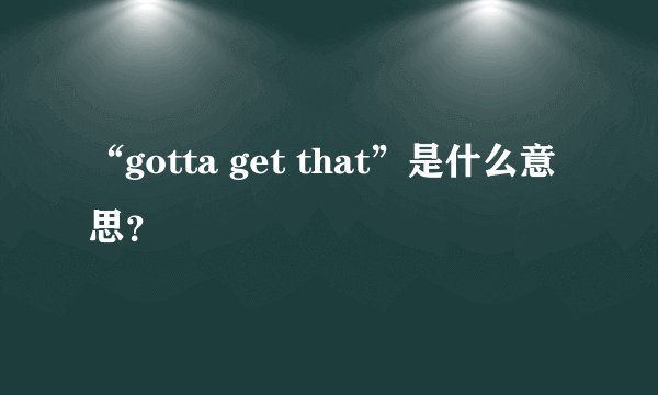 “gotta get that”是什么意思？
