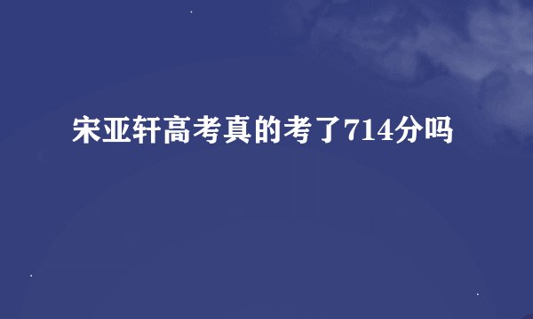 宋亚轩高考真的考了714分吗