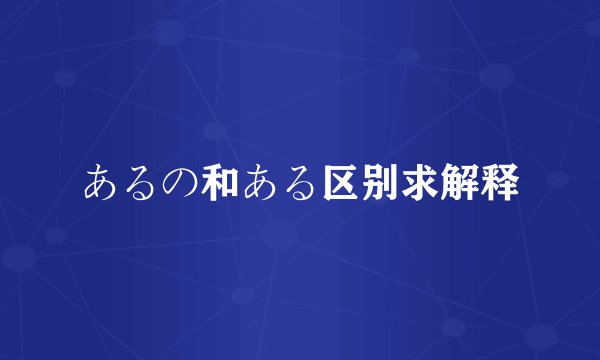 あるの和ある区别求解释