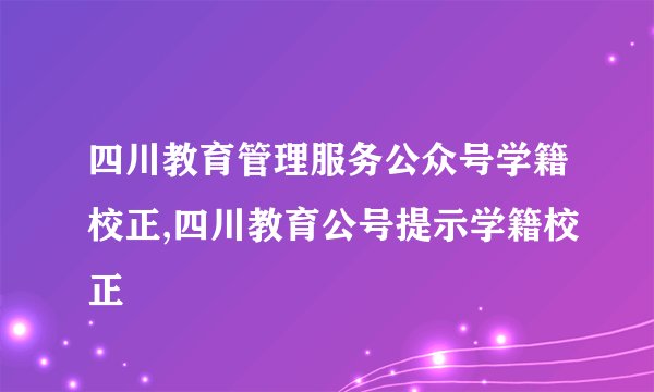 四川教育管理服务公众号学籍校正,四川教育公号提示学籍校正