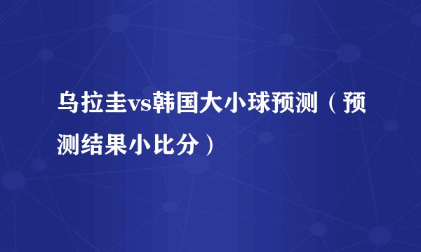 乌拉圭vs韩国大小球预测（预测结果小比分）