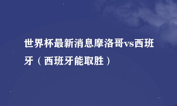 世界杯最新消息摩洛哥vs西班牙（西班牙能取胜）