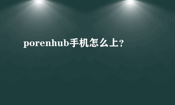 porenhub手机怎么上？