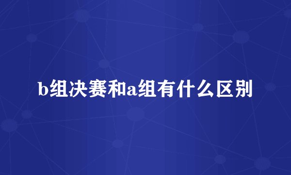 b组决赛和a组有什么区别