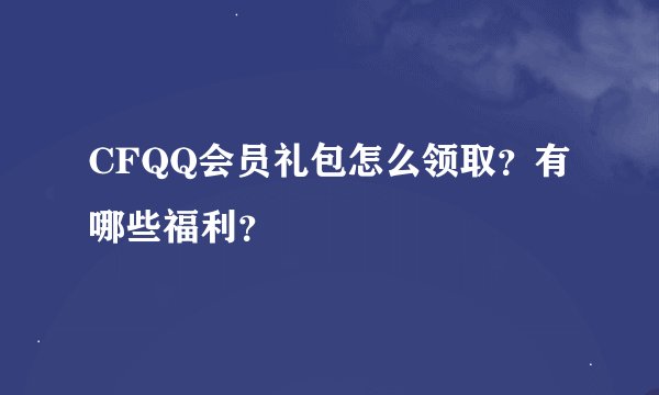CFQQ会员礼包怎么领取？有哪些福利？