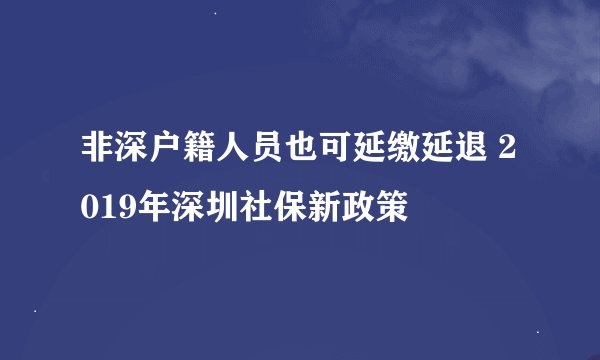 非深户籍人员也可延缴延退 2019年深圳社保新政策