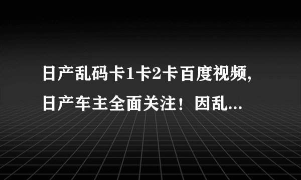 日产乱码卡1卡2卡百度视频,日产车主全面关注！因乱码卡1卡2卡，百度视频为你提供解决方案