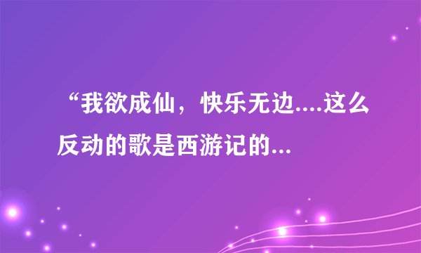 “我欲成仙，快乐无边....这么反动的歌是西游记的片头曲啊？？