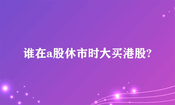 谁在a股休市时大买港股?